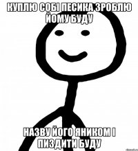 куплю собі песика зроблю йому буду назву його яником і пиздити буду