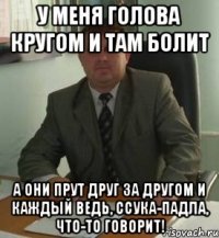 У меня голова кругом и там болит А они прут друг за другом и каждый ведь, ссука-падла, что-то говорит!