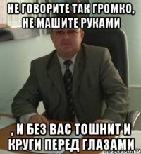 Не говорите так громко, не машите руками , и без вас тошнит и круги перед глазами