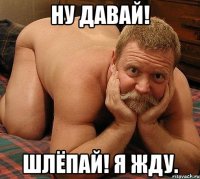 Ну давай! Шлёпай! Я жду.