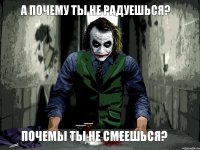 а почему ты не радуешься? почемы ты не смеешься?