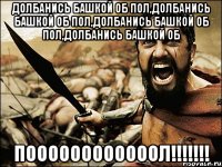 Долбанись башкой об пол,Долбанись башкой об пол,Долбанись башкой об пол,Долбанись башкой об ПООООООООООООЛ!!!!!!!