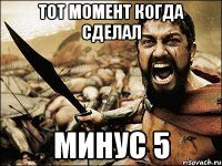 Тот момент когда сделал минус 5