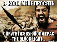 я, коли мене просять скрутити звук коли грає The Black Light...