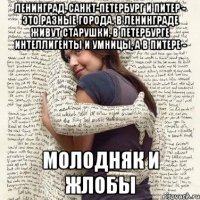 ленинград, санкт-петербург и питер - это разные города. в ленинграде живут старушки, в петербурге интеллигенты и умницы, а в питере - молодняк и жлобы