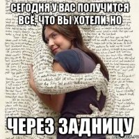 сегодня у вас получится всё, что вы хотели. но через задницу