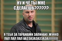 НУ И ЧЁ ТЫ МНЕ СДЕЛАЕШЬ?????? Я ТЕБЯ ЗА ГАРАЖАМИ ЗАПИНАЮ, МУНКО ЛАЛ ЛАЛ ЛАЛ ААЗЗАЗАЗАЗЗАЗА)))))))))