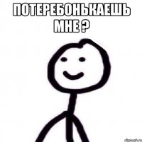 потеребонькаешь мне ? 