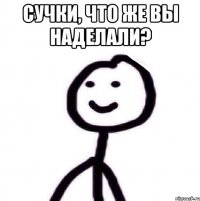 сучки, что же вы наделали? 