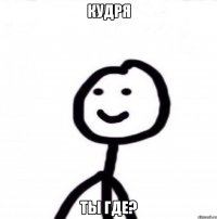 кудря ты где?