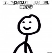 Ну ладно извини я больше не буду 