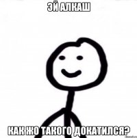 Эй алкаш Как жо такого докатился?