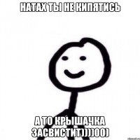 Натах ты не кипятись а то крышачка засвистит))))00)