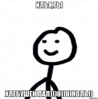 Илья,ты ХЛЕБУШЕК ЛАЛ)))0))0)ноль))