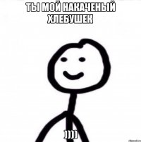 Ты мой накаченый хлебушек ))))