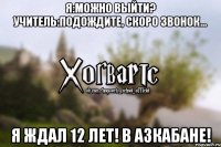 Я:Можно выйти? Учитель:Подождите, скоро звонок... Я ждал 12 лет! В Азкабане!