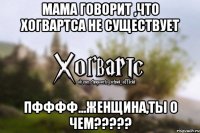 Мама говорит ,что Хогвартса не существует пфффф...женщина,ты о чем?????