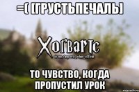 =( [грустьпечаль] то чувство, когда пропустил урок