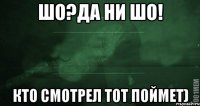 шо?да ни шо! кто смотрел тот поймет)