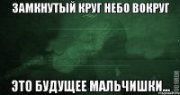 Замкнутый круг небо вокруг Это будущее мальчишки...