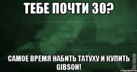 Тебе почти 30? Самое время набить татуху и купить Gibson!