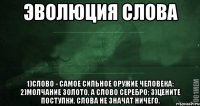 Эволюция слова 1)Слово - самое сильное оружие человека; 2)Молчание золото, а слово серебро; 3)Цените поступки. Слова не значат ничего.