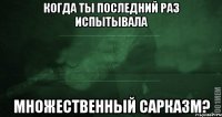 Когда ты последний раз испытывала множественный сарказм?