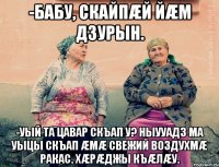 -Бабу, скайпæй йæм дзурын. -УЫЙ ТА ЦАВАР СКЪАП У? Ныууадз ма уыцы скъап æмæ свежий воздухмæ ракас. Хæрæджы къæлæу.