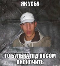 як уєбу то булька під носом вискочить