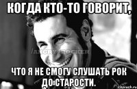 Когда кто-то говорит, что я не смогу слушать рок до старости.