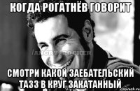 когда Рогатнёв говорит смотри какой заебательский тазз в круг закатанный