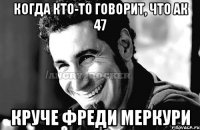 когда кто-то говорит, что ак 47 круче Фреди меркури