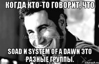 Когда кто-то говорит, что SOAD и System of a dawn это разные группы.