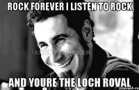 rock forever I listen to rock and youre the loch roval