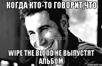 Когда кто-то говорит,что Wipe The Blood не выпустят альбом