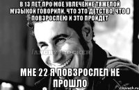 в 13 лет про мое увлечение тяжелой музыкой говорили, что это детство, что я повзрослею и это пройдет мне 22 я повзрослел не прошло