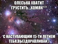 Олеська хватит грустить...хомяк^^ С наступающим 15-ти летием тебя,выздоравливай:)