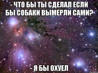 - что бы ты сделал если бы собаки вымерли сами? - я бы охуел