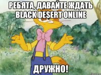 Ребята, давайте ждать Black Desert Online ДРУЖНО!