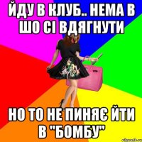 йду в клуб.. нема в шо сі вдягнути но то не пиняє йти в "бомбу"