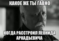 Какое же ты гавно Когда расстроил Леонида Аркадьевича