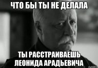 ЧТО БЫ ТЫ НЕ ДЕЛАЛА ТЫ РАССТРАИВАЕШЬ ЛЕОНИДА АРАДЬЕВИЧА