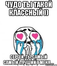 чудо ты такой классный )) Сергей, ты самый самый лучший у меня....