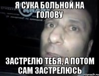 я сука больной на голову застрелю тебя, а потом сам застрелюсь