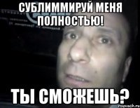 Сублиммируй меня полностью! Ты сможешь?