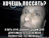 хочешь поссать? я пить хочу. давай не дадим друг другу умереть. ссы на меня полностью. ты сможешь?