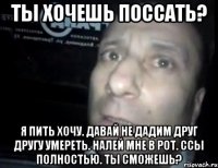 ты хочешь поссать? я пить хочу. давай не дадим друг другу умереть. налей мне в рот. ссы полностью. ты сможешь?