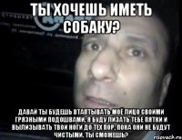 ты хочешь иметь собаку? давай ты будешь втаптывать моё лицо своими грязными подошвами. Я буду лизать тебе пятки и вылизывать твои ноги до тех пор, пока они не будут чистыми. ты сможешь?