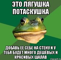 это лягушка потаскушка добавь ее себе на стену и у тебя будет много дешёвых и красивых шалав