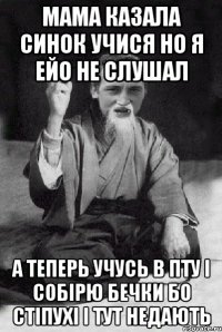 мама казала синок учися но я ейо не слушал А теперь учусь в ПТУ І собірю бечки бо стіпухі і тут недають